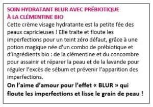 SOIN HYDRATANT BLUR AVEC PRÉBIOTIQUE À LA CLÉMENTINE BIO Cette crème visage hydratante est la petite fée des peaux capricieuses ! Elle traite et floute les imperfections pour un teint zéro défaut, grâce à une potion magique née d’un combo de prébiotique et d’ingrédients bio : de la clémentine et du concombre pour assainir et réparer la peau et de la lavande pour réguler l’excès de sébum et prévenir l’apparition des imperfections. On l’aime d’amour pour l’effet « BLUR » qui floute les imperfections et lisse le grain de peau !