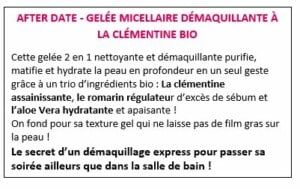 AFTER DATE - GELÉE MICELLAIRE DÉMAQUILLANTE À LA CLÉMENTINE BIO Cette gelée 2 en 1 nettoyante et démaquillante purifie, matifie et hydrate la peau en profondeur en un seul geste grâce à un trio d’ingrédients bio : La clémentine assainissante, le romarin régulateur d’excès de sébum et l’aloe Vera hydratante et apaisante ! On fond pour sa texture gel qui ne laisse pas de film gras sur la peau ! Le secret d’un démaquillage express pour passer sa soirée ailleurs que dans la salle de bain !