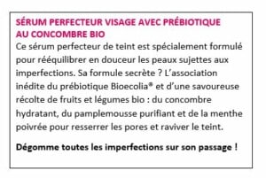 SÉRUM PERFECTEUR VISAGE AVEC PRÉBIOTIQUE AU CONCOMBRE BIO Ce sérum perfecteur de teint est spécialement formulé pour rééquilibrer en douceur les peaux sujettes aux imperfections. Sa formule secrète ? L’association inédite du prébiotique Bioecolia® et d’une savoureuse récolte de fruits et légumes bio : du concombre hydratant, du pamplemousse purifiant et de la menthe poivrée pour resserrer les pores et raviver le teint. Dégomme toutes les imperfections sur son passage !